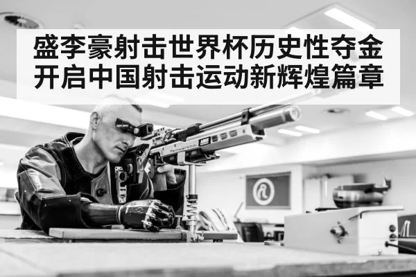 盛李豪射击世界杯历史性夺金开启中国射击运动新辉煌篇章