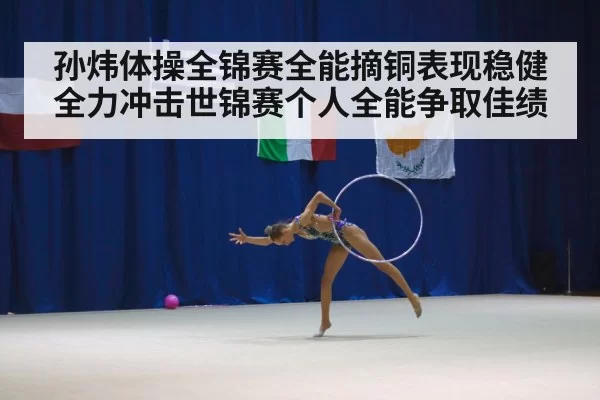 孙炜体操全锦赛全能摘铜表现稳健 全力冲击世锦赛个人全能争取佳绩