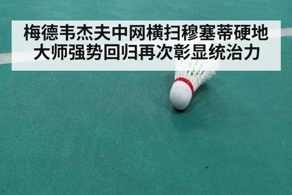 梅德韦杰夫中网横扫穆塞蒂硬地大师强势回归再次彰显统治力