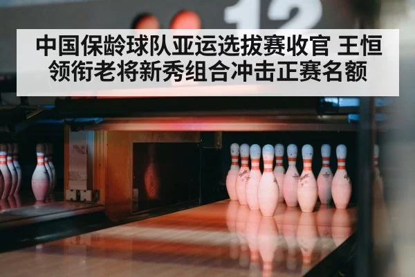 中国保龄球队亚运选拔赛收官 王恒领衔老将新秀组合冲击正赛名额